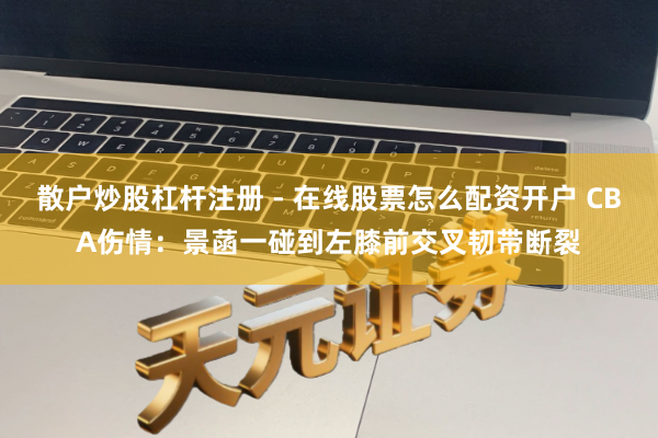 散户炒股杠杆注册 - 在线股票怎么配资开户 CBA伤情：景菡一碰到左膝前交叉韧带断裂