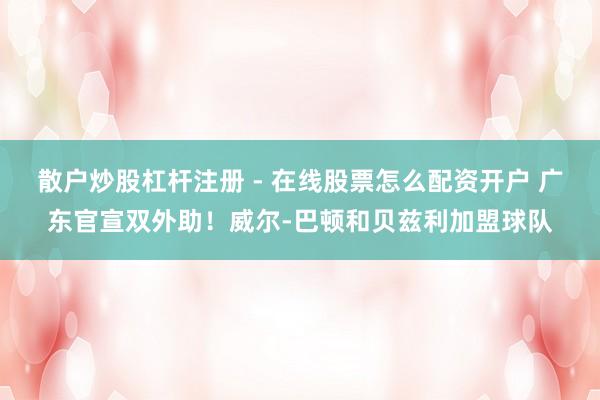 散户炒股杠杆注册 - 在线股票怎么配资开户 广东官宣双外助！威尔-巴顿和贝兹利加盟球队