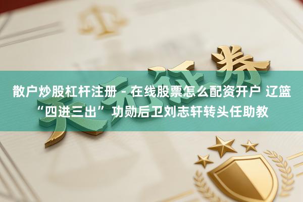 散户炒股杠杆注册 - 在线股票怎么配资开户 辽篮“四进三出” 功勋后卫刘志轩转头任助教