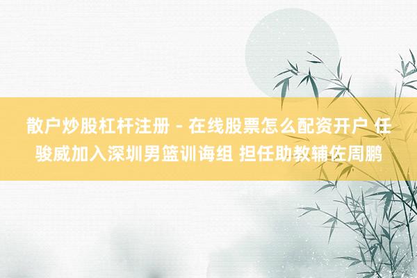 散户炒股杠杆注册 - 在线股票怎么配资开户 任骏威加入深圳男篮训诲组 担任助教辅佐周鹏