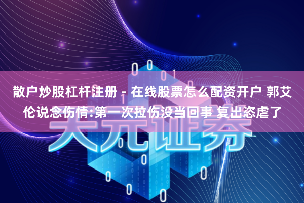 散户炒股杠杆注册 - 在线股票怎么配资开户 郭艾伦说念伤情:第一次拉伤没当回事 复出恣虐了