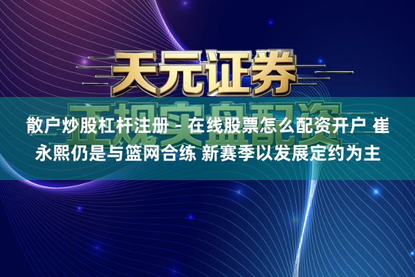 散户炒股杠杆注册 - 在线股票怎么配资开户 崔永熙仍是与篮网合练 新赛季以发展定约为主