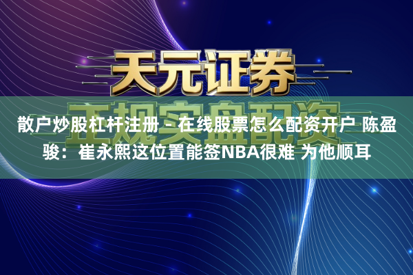 散户炒股杠杆注册 - 在线股票怎么配资开户 陈盈骏：崔永熙这位置能签NBA很难 为他顺耳