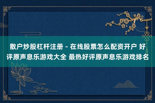 散户炒股杠杆注册 - 在线股票怎么配资开户 好评原声息乐游戏大全 最热好评原声息乐游戏排名