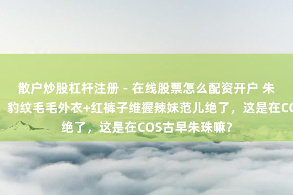 散户炒股杠杆注册 - 在线股票怎么配资开户 朱珠太敢穿了吧！豹纹毛毛外衣+红裤子维握辣妹范儿绝了，这是在COS古早朱珠嘛？