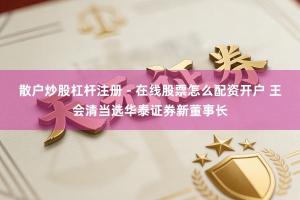 散户炒股杠杆注册 - 在线股票怎么配资开户 王会清当选华泰证券新董事长