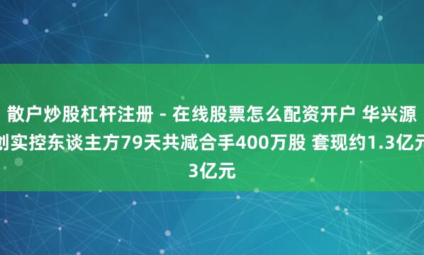散户炒股杠杆注册 - 在线股票怎么配资开户 华兴源创实控东谈主方79天共减合手400万股 套现约1.3亿元