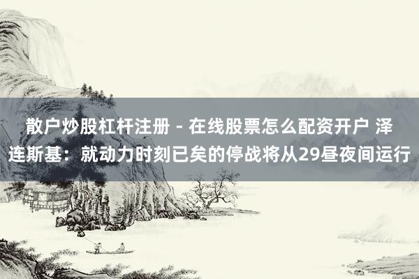 散户炒股杠杆注册 - 在线股票怎么配资开户 泽连斯基：就动力时刻已矣的停战将从29昼夜间运行