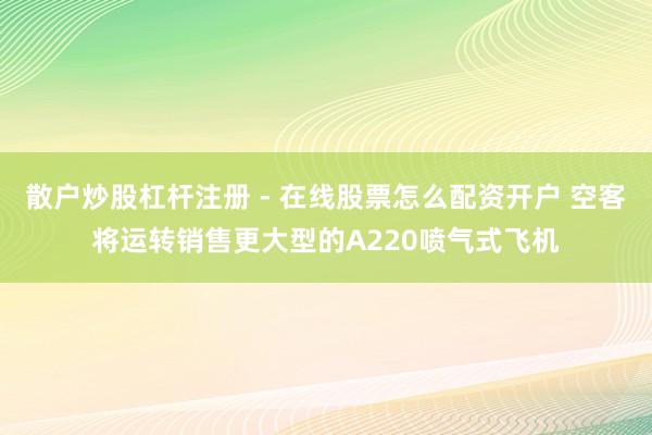 散户炒股杠杆注册 - 在线股票怎么配资开户 空客将运转销售更大型的A220喷气式飞机