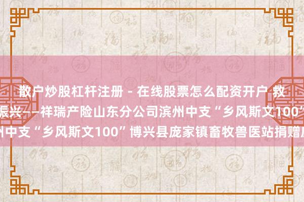 散户炒股杠杆注册 - 在线股票怎么配资开户 救济党建共建、助力乡村振兴——祥瑞产险山东分公司滨州中支“乡风斯文100”博兴县庞家镇畜牧兽医站捐赠庆典