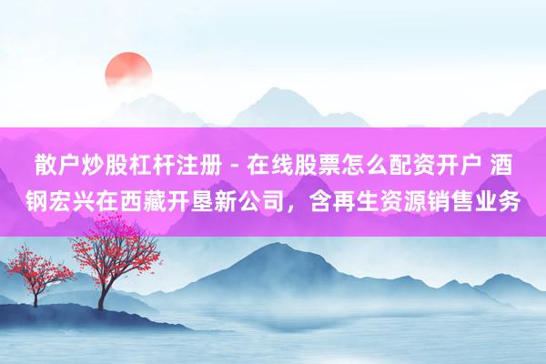 散户炒股杠杆注册 - 在线股票怎么配资开户 酒钢宏兴在西藏开垦新公司，含再生资源销售业务