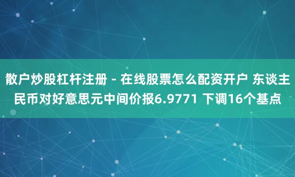 散户炒股杠杆注册 - 在线股票怎么配资开户 东谈主民币对好意思元中间价报6.9771 下调16个基点