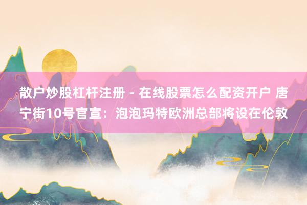 散户炒股杠杆注册 - 在线股票怎么配资开户 唐宁街10号官宣：泡泡玛特欧洲总部将设在伦敦