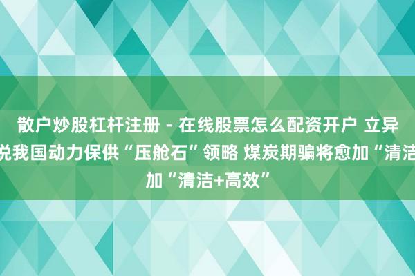 散户炒股杠杆注册 - 在线股票怎么配资开户 立异高！数说我国动力保供“压舱石”领略 煤炭期骗将愈加“清洁+高效”